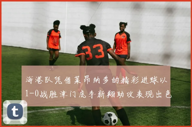海港队凭借莱昂纳多的精彩进球以1-0战胜津门虎李新翔助攻表现出色
