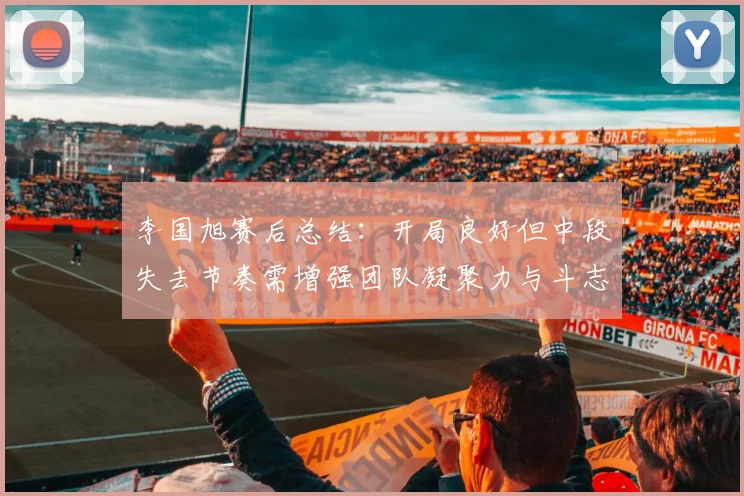 李国旭赛后总结：开局良好但中段失去节奏需增强团队凝聚力与斗志