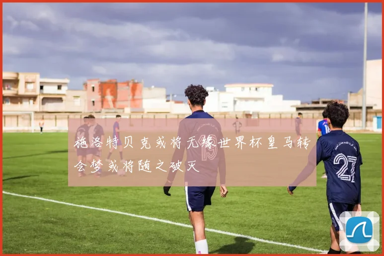 施洛特贝克或将无缘世界杯皇马转会梦或将随之破灭