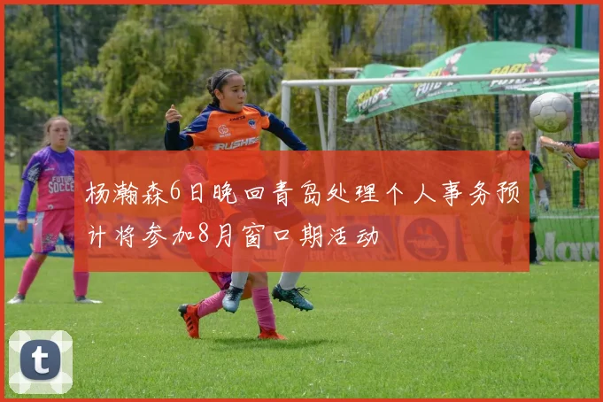 杨瀚森6日晚回青岛处理个人事务预计将参加8月窗口期活动