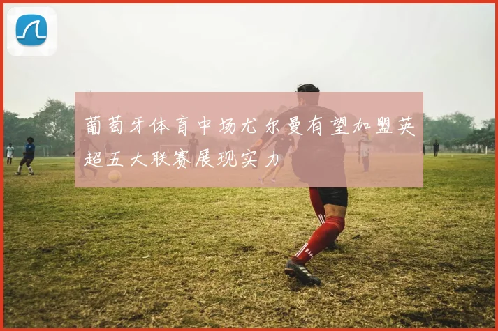 葡萄牙体育中场尤尔曼有望加盟英超五大联赛展现实力