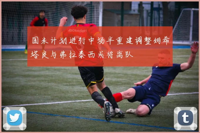 国米计划进行中场半重建调整姆希塔良与弗拉泰西或将离队