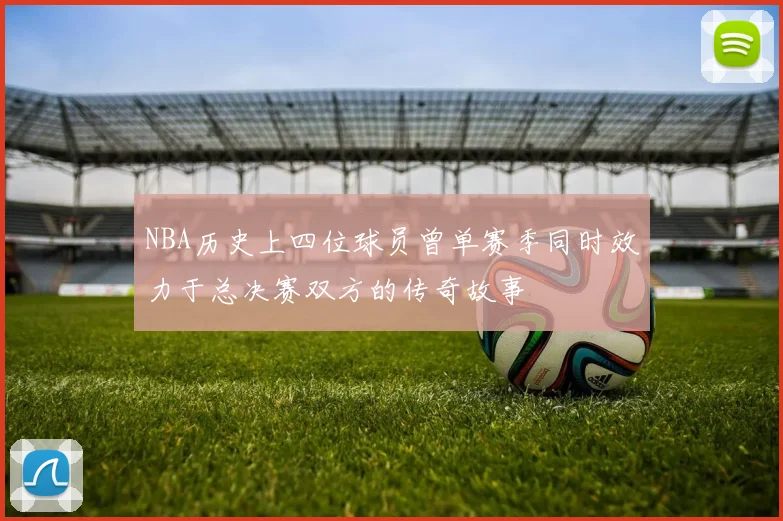NBA历史上四位球员曾单赛季同时效力于总决赛双方的传奇故事