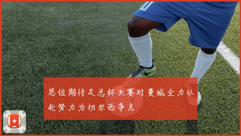 恩佐期待足总杯决赛对曼城全力以赴努力为切尔西争光