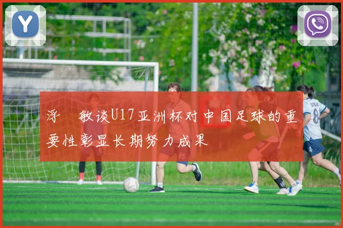 浮嶋敏谈U17亚洲杯对中国足球的重要性彰显长期努力成果