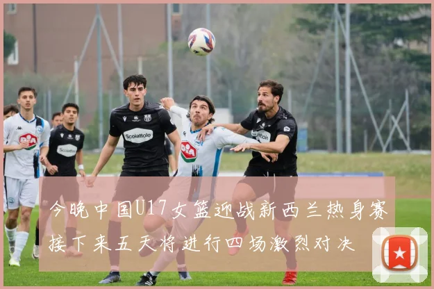 今晚中国U17女篮迎战新西兰热身赛接下来五天将进行四场激烈对决