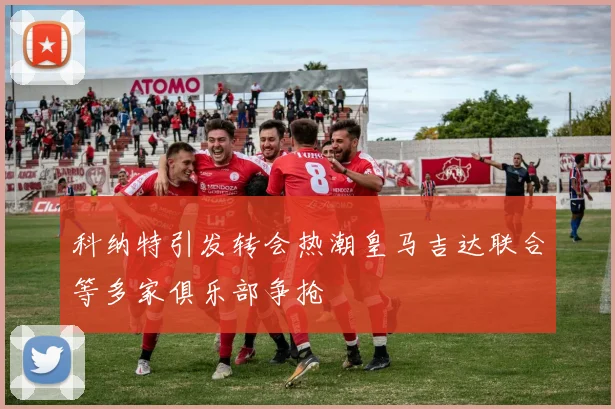 科纳特引发转会热潮皇马吉达联合等多家俱乐部争抢