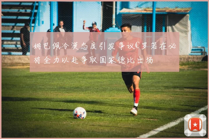 姆巴佩冷漠态度引发争议C罗若在必将全力以赴争取国家德比出场