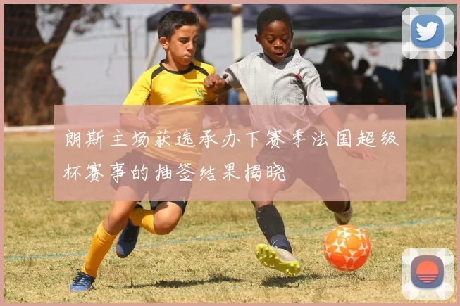 朗斯主场获选承办下赛季法国超级杯赛事的抽签结果揭晓