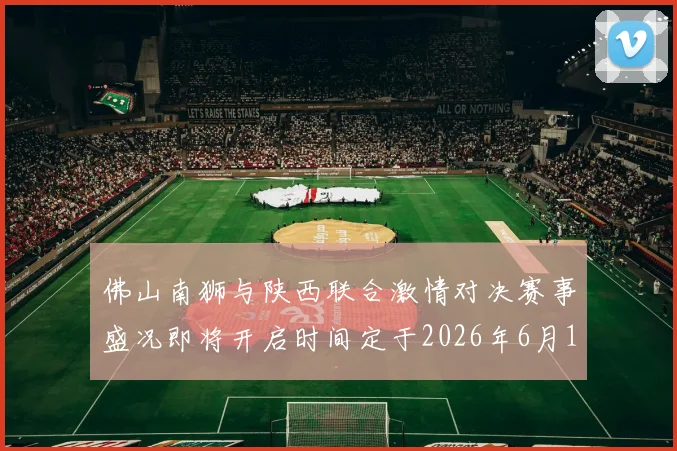 佛山南狮与陕西联合激情对决赛事盛况即将开启时间定于2026年6月14日周日晚上七点半